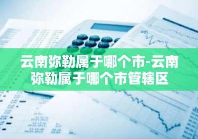 云南弥勒属于哪个市-云南弥勒属于哪个市管辖区