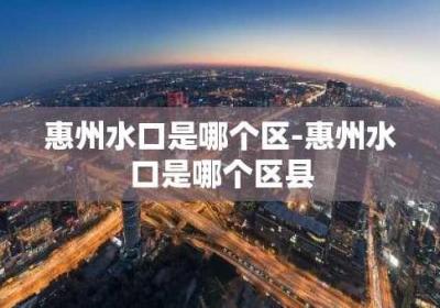 惠州水口是哪个区-惠州水口是哪个区县