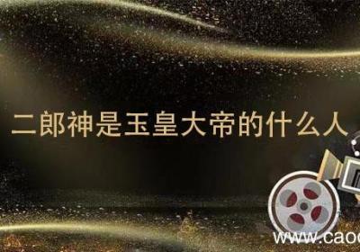 二郎神是玉皇大帝的什么人 二郎神和玉皇大帝什么关系