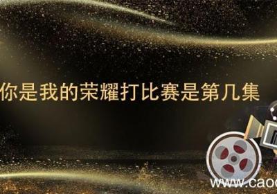 你是我的荣耀打比赛是第几集 你是我的荣耀比赛赢了吗